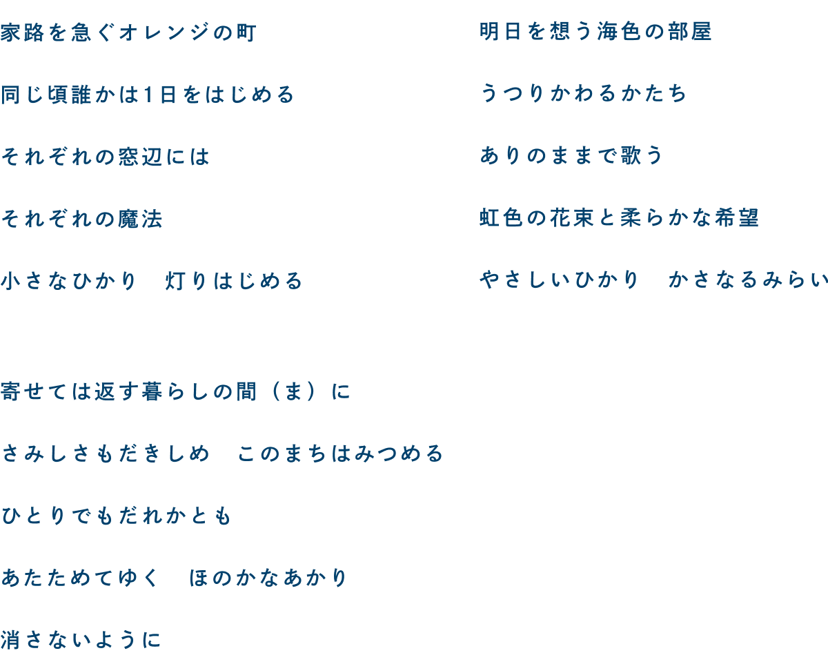 家路を急ぐオレンジの町 同じ頃誰かは1日をはじめる それぞれの窓辺には それぞれの魔法 小さなひかり 灯りはじめる/寄せては返す暮らしの間(ま)に さみしさもだきしめ このまちはみつめる ひとりでもだれかとも あたためてゆく ほのかなあかり 消さないように/明日を想う海色の部屋 うつりかわるかたち ありのままで歌う 虹色の花束と柔らかな希望 やさしいひかり かさなるみらい